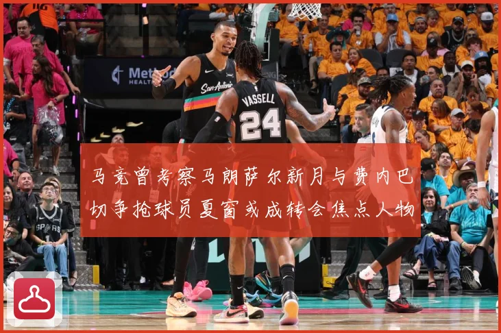 马竞曾考察马朗萨尔新月与费内巴切争抢球员夏窗或成转会焦点人物战术观察