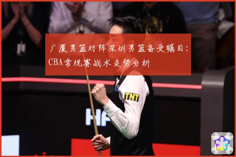 广厦男篮对阵深圳男篮备受瞩目：CBA常规赛战术走势分析