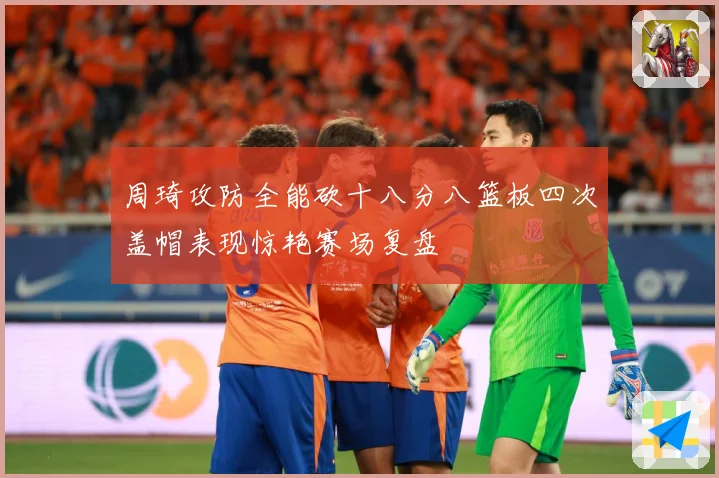 周琦攻防全能砍十八分八篮板四次盖帽表现惊艳赛场复盘