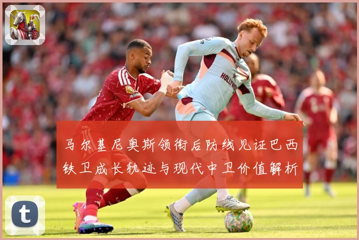 马尔基尼奥斯领衔后防线见证巴西铁卫成长轨迹与现代中卫价值解析