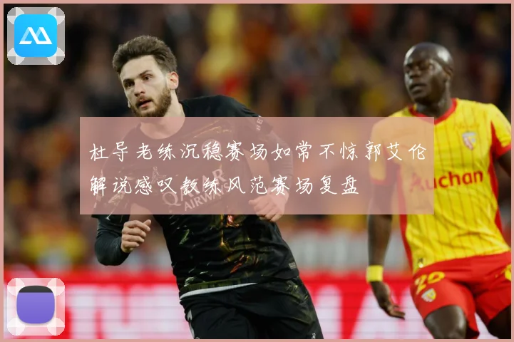 杜导老练沉稳赛场如常不惊郭艾伦解说感叹教练风范赛场复盘