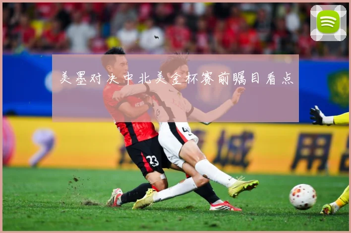 美墨对决中北美金杯赛前瞩目看点