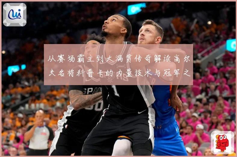 从赛场霸主到大满贯传奇解读高尔夫名将科普卡的力量技术与冠军之路解析