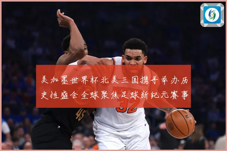 美加墨世界杯北美三国携手举办历史性盛会全球聚焦足球新纪元赛事前瞻