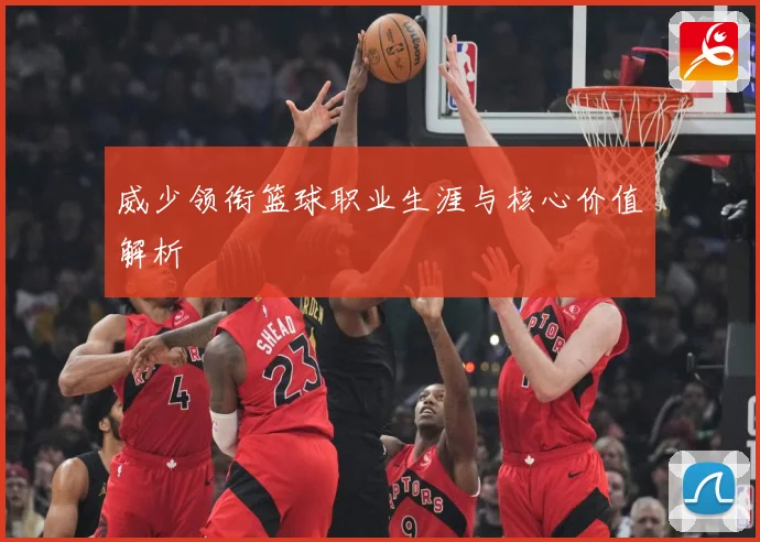 威少领衔篮球职业生涯与核心价值解析