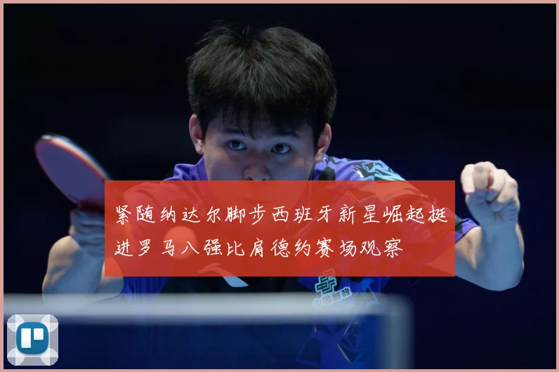 紧随纳达尔脚步西班牙新星崛起挺进罗马八强比肩德约赛场观察