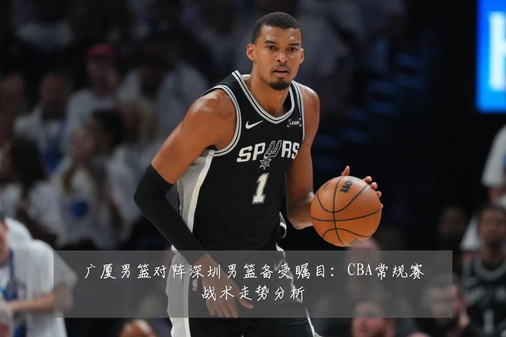 广厦男篮对阵深圳男篮备受瞩目：CBA常规赛战术走势分析