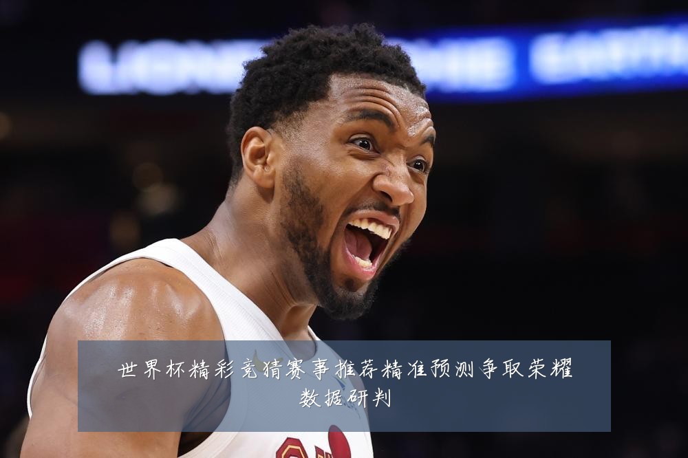 世界杯精彩竞猜赛事推荐精准预测争取荣耀数据研判