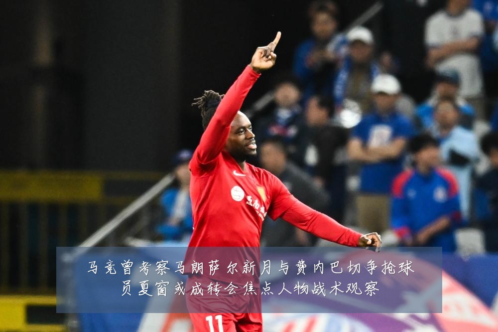 马竞曾考察马朗萨尔新月与费内巴切争抢球员夏窗或成转会焦点人物战术观察