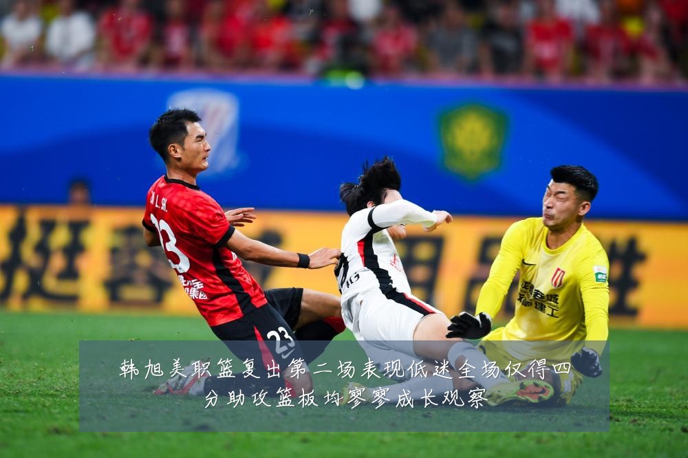 韩旭美职篮复出第二场表现低迷全场仅得四分助攻篮板均寥寥成长观察